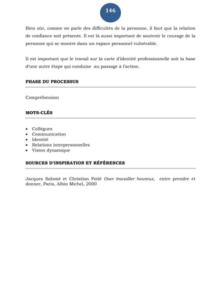 146
Bien sûr, comme on parle des difficultés de la personne, il faut que la relation
de confiance soit présente. Il est là aussi important de soutenir le courage de la
personne qui se montre dans un espace personnel vulnérable.
Il est important que le travail sur la carte d’identité professionnelle soit la base
d‘une autre étape qui conduise au passage à l’action.
PHASE DU PROCESSUS
Compréhension
MOTS-CLÉS
 Collègues
 Communication
 Identité
 Relations interpersonnelles
 Vision dynamique
SOURCES D’INSPIRATION ET RÉFÉRENCES
Jacques Salomé et Christian Potié Oser travailler heureux, entre prendre et
donner, Paris, Albin Michel, 2000
 