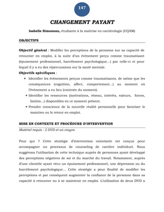 147
CHANGEMENT PAYANT
Isabelle Simoneau, étudiante à la maîtrise en carriérologie (UQÀM)
OBJECTIFS
Objectif général : Modifier les perceptions de la personne sur sa capacité de
retourner en emploi, à la suite d’un évènement perçu comme traumatisant
(épuisement professionnel, harcèlement psychologique…) par celle-ci et pour
lequel il y a eu des répercussions sur la santé mentale.
Objectifs spécifiques :
 Identifier les évènements perçus comme traumatisants, de même que les
conséquences (cognition, affect, comportement…) au moment où
l’évènement a eu lieu (contexte du moment).
 Identifier les ressources (motivations, réseau, intérêts, valeurs, forces,
limites…) disponibles en ce moment présent.
 Prendre conscience de la nouvelle réalité personnelle pour favoriser le
maintien ou le retour en emploi.
MISE EN CONTEXTE ET PROCÉDURE D’INTERVENTION
Matériel requis : 2 DVD et un crayon
Pour qui ? Cette stratégie d’intervention orientante est conçue pour
accompagner un processus de counseling de carrière individuel. Nous
suggérons l’utilisation de cette technique auprès de personnes ayant développé
des perceptions négatives de soi et du marché du travail. Notamment, auprès
d’une clientèle ayant vécu un épuisement professionnel, une dépression ou du
harcèlement psychologique… Cette stratégie a pour finalité de modifier les
perceptions et par conséquent augmenter la confiance de la personne dans sa
capacité à retourner ou à se maintenir en emploi. L’utilisation de deux DVD a
 