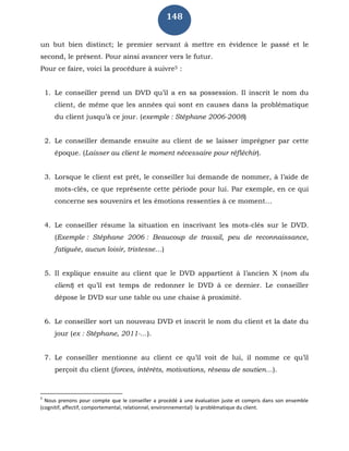 148
un but bien distinct; le premier servant à mettre en évidence le passé et le
second, le présent. Pour ainsi avancer vers le futur.
Pour ce faire, voici la procédure à suivre5 :
1. Le conseiller prend un DVD qu’il a en sa possession. Il inscrit le nom du
client, de même que les années qui sont en causes dans la problématique
du client jusqu’à ce jour. (exemple : Stéphane 2006-2008)
2. Le conseiller demande ensuite au client de se laisser imprégner par cette
époque. (Laisser au client le moment nécessaire pour réfléchir).
3. Lorsque le client est prêt, le conseiller lui demande de nommer, à l’aide de
mots-clés, ce que représente cette période pour lui. Par exemple, en ce qui
concerne ses souvenirs et les émotions ressenties à ce moment…
4. Le conseiller résume la situation en inscrivant les mots-clés sur le DVD.
(Exemple : Stéphane 2006 : Beaucoup de travail, peu de reconnaissance,
fatiguée, aucun loisir, tristesse…)
5. Il explique ensuite au client que le DVD appartient à l’ancien X (nom du
client) et qu’il est temps de redonner le DVD à ce dernier. Le conseiller
dépose le DVD sur une table ou une chaise à proximité.
6. Le conseiller sort un nouveau DVD et inscrit le nom du client et la date du
jour (ex : Stéphane, 2011-…).
7. Le conseiller mentionne au client ce qu’il voit de lui, il nomme ce qu’il
perçoit du client (forces, intérêts, motivations, réseau de soutien…).
5
Nous prenons pour compte que le conseiller a procédé à une évaluation juste et compris dans son ensemble
(cognitif, affectif, comportemental, relationnel, environnemental) la problématique du client.
 