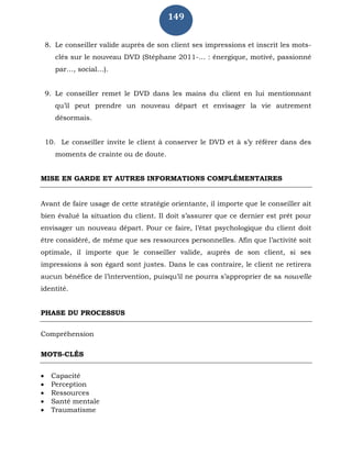 149
8. Le conseiller valide auprès de son client ses impressions et inscrit les mots-
clés sur le nouveau DVD (Stéphane 2011-… : énergique, motivé, passionné
par…, social…).
9. Le conseiller remet le DVD dans les mains du client en lui mentionnant
qu’il peut prendre un nouveau départ et envisager la vie autrement
désormais.
10. Le conseiller invite le client à conserver le DVD et à s’y référer dans des
moments de crainte ou de doute.
MISE EN GARDE ET AUTRES INFORMATIONS COMPLÉMENTAIRES
Avant de faire usage de cette stratégie orientante, il importe que le conseiller ait
bien évalué la situation du client. Il doit s’assurer que ce dernier est prêt pour
envisager un nouveau départ. Pour ce faire, l’état psychologique du client doit
être considéré, de même que ses ressources personnelles. Afin que l’activité soit
optimale, il importe que le conseiller valide, auprès de son client, si ses
impressions à son égard sont justes. Dans le cas contraire, le client ne retirera
aucun bénéfice de l’intervention, puisqu’il ne pourra s’approprier de sa nouvelle
identité.
PHASE DU PROCESSUS
Compréhension
MOTS-CLÉS
 Capacité
 Perception
 Ressources
 Santé mentale
 Traumatisme
 