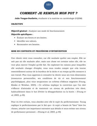 151
COMMENT JE REMPLIS MON POT ?
Julie Tougas-Ouellette, étudiante à la maîtrise en carriérologie (UQÀM)
OBJECTIFS
Objectif général : Analyser son mode de fonctionnement.
Objectifs spécifiques :
 Évaluer ses forces et ses limites.
 Identifier ses valeurs.
 Reconnaître ses besoins.
MISE EN CONTEXTE ET PROCÉDURE D’INTERVENTION
Une cliente vient vous consulter, car elle souhaite quitter son emploi. Elle ne
sait pas où elle souhaite aller, mais une chose est certaine selon elle, elle ne
veut plus exercer l’emploi qu’elle fait. En explorant les raisons pour lesquelles
elle souhaite changer d’emploi, vous vous rendez compte que cela tourne
essentiellement autour de la lourdeur de la tâche et au temps qu’elle consacre à
son travail. Plus vous apprenez à connaître la cliente sous ses trois dimensions
(ressources personnelles, ses conditions de vie et son fonctionnement
psychologique), plus vous soupçonnez un schéma d’idéaux exigeants (Young,
Klosko et Weishar, 2005). « Ce schéma implique la conviction que l’on doit
s’efforcer d’atteindre et de maintenir un niveau de perfection très élevé,
habituellement dans le but d’éviter la désapprobation ou la honte. » (Young et
al, 2005, p.48)
Pour en être certain, vous abordez avec elle le sujet du perfectionnisme. Young
explique le perfectionnisme par le fait que « le sujet a besoin de “bien” faire les
choses, attache une importance excessive aux détails et sous-estime son niveau
de performance personnel. » (Young et al, 2005, p.48)
 