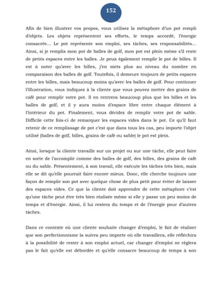 152
Afin de bien illustrer vos propos, vous utilisez la métaphore d’un pot rempli
d’objets. Les objets représentent ses efforts, le temps accordé, l’énergie
consacrée… Le pot représente son emploi, ses tâches, ses responsabilités…
Ainsi, si je remplis mon pot de balles de golf, mon pot est plein même s’il reste
de petits espaces entre les balles. Je peux également remplir le pot de billes. Il
est à noter qu’avec les billes, j’en mets plus au niveau du nombre en
comparaison des balles de golf. Toutefois, il demeure toujours de petits espaces
entre les billes, mais beaucoup moins qu’avec les balles de golf. Pour continuer
l’illustration, vous indiquez à la cliente que vous pouvez mettre des grains de
café pour remplir votre pot. Il en rentrera beaucoup plus que les billes et les
balles de golf, et il y aura moins d’espace libre entre chaque élément à
l’intérieur du pot. Finalement, vous décidez de remplir votre pot de sable.
Difficile cette fois-ci de remarquer les espaces vides dans le pot. Ce qu’il faut
retenir de ce remplissage de pot c’est que dans tous les cas, peu importe l’objet
utilisé (balles de golf, billes, grains de café ou sable) le pot est plein.
Ainsi, lorsque la cliente travaille sur un projet ou sur une tâche, elle peut faire
en sorte de l’accomplir comme des balles de golf, des billes, des grains de café
ou du sable. Présentement, à son travail, elle exécute les tâches très bien, mais
elle se dit qu’elle pourrait faire encore mieux. Donc, elle cherche toujours une
façon de remplir son pot avec quelque chose de plus petit pour éviter de laisser
des espaces vides. Ce que la cliente doit apprendre de cette métaphore c’est
qu’une tâche peut être très bien réalisée même si elle y passe un peu moins de
temps et d’énergie. Ainsi, il lui restera du temps et de l’énergie pour d’autres
tâches.
Dans ce contexte où une cliente souhaite changer d’emploi, le fait de réaliser
que son perfectionnisme la suivra peu importe où elle travaillera, elle réfléchira
à la possibilité de rester à son emploi actuel, car changer d’emploi ne réglera
pas le fait qu’elle est débordée et qu’elle consacre beaucoup de temps à son
 