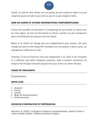 153
travail. Le défi de cette cliente sera de passer du pot rempli de sable à un pot
rempli de grains de café et peut-être un jour à un pot rempli de billes.
MISE EN GARDE ET AUTRES INFORMATIONS COMPLÉMENTAIRES
Il peut être possible de démontrer le remplissage de pot devant la cliente avec
de vrais objets. Si cela est fait devant la cliente, prendre un pot transparent
pour voir facilement les espaces entre les objets.
Même si la cliente ne change pas son comportement pour autant, elle aura
l’image des pots en tête lorsqu’elle travaillera sur ses projets et petit à petit, un
changement s’effectuera en elle.
Attention, le but de l’exercice n’est pas d’apprendre à un client à être brouillon
et à effectuer une tâche n’importe comment, mais à prendre conscience du
temps et de l’énergie consacrés quand c’est pour arriver au même résultat.
PHASE DU PROCESSUS
Compréhension
MOTS-CLÉS
 Analyser
 Forces
 Limites
 Mode de fonctionnement
 Perfectionnisme
SOURCES D’INSPIRATION ET RÉFÉRENCES
Beaulieu, D. (2002). Techniques d’impact en psychothérapie, relation d’aide et
santé mentale. Québec : Éditions Académie Impact.
 