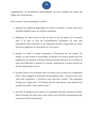 19
congédiement, de harcèlement psychologique ou d’un accident de travail qui
oblige une réorientation…
Pour ce faire, voici la procédure à suivre :
1. Exposer les médiums disponibles au client et l’inviter à choisir celui qu’il
souhaite exploiter pour sa création artistique.
2. Expliquer au client qu’il est libre de faire ce qui lui plaît, de la manière
dont il le sent et que les connaissances artistiques ne sont pas
nécessaires pour l’exercice. Il est important de faire comprendre au client
qu’aucun jugement ne sera porté sur son œuvre.
3. Laisser au client le temps nécessaire à l’exécution de son travail. Au
besoin, ne pas hésiter à encourager ce dernier à se laisser guider par son
inspiration du moment. Certains clients peuvent éprouver de la crainte et
avoir des difficultés à amorcer le travail, rassurez-les et soyez attentif au
besoin exprimé par ceux-ci.
4. Lorsque l’œuvre est terminée, faire un retour avec le client sur l’expérience
vécue. Nous suggérons d’aborder des questions telles : comment avez-vous
vécu cette expérience ? Comment vous êtes-vous senties ? En regardant
l’image que voyez-vous ? Si l’image pouvait vous parler, que pensez-vous
qu’elle vous dirait ? Que retenez-vous ?
5. Une fois l’échange entre le client et le conseiller terminé, conservez l’œuvre
dans le dossier du client pour ainsi suivre son évolution (comparaison des
œuvres) au fil des rencontres.
 