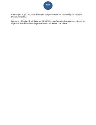 154
Cournoyer, L. (2010). Une démarche compréhensive du counseling de carrière.
Document inédit.
Young, J., Klosko, J. et Weishar, M. (2005). La thérapie des schémas. Approche
cognitive des troubles de la personnalité. Bruxelles : de Boeck.
 