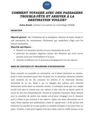 155
COMMENT VOYAGER AVEC DES PASSAGERS
TROUBLE-FÊTE ET ARRIVER À LA
DESTINATION VOULUE?
Julien Brault, étudiant à la maîtrise en carriérologie (UQÀM)
OBJECTIFS
Objectif général : Par l’utilisation de la métaphore, illustrer de façon simple et
non menaçante les mécanismes d’évitement qui empêchent d’agir vers les
valeurs souhaitées.
Objectifs spécifiques :
 Illustrer à la personne qu’elle est aux commandes de sa vie.
 présenter les pensées négatives comme des éléments qui n’ont aucun
pouvoir autre que l’intimidation et la peur.
 stimuler la réflexion sur le processus d’engagement vers les valeurs.
MISE EN CONTEXTE ET PROCÉDURE D’INTERVENTION
Dany consulte un conseiller en orientation, car il désire réorienter sa carrière.
Suite à trois rencontres pour faire le point sur sa situation, plusieurs intérêts
sont ressortis du lot. En creusant les intérêts et en observant diverses
situations de sa vie, Dany a pu en dégager des valeurs qu’il aimerait
dorénavant suivre dans sa nouvelle carrière. Il remarque aussi que son emploi
actuel n’est pas en accord avec ses valeurs et que cela est en bonne partie la
cause de son état d’insatisfaction. Durant la troisième rencontre, Dany discute
avec le conseiller de quitter son emploi actuel pour s’engager vers le domaine
qu’il a choisi et qui convient à ses valeurs. Après une brève discussion sur le
sujet, Dany exprime son ambivalence à faire le « grand saut ». Il dit qu’une voie
intérieure lui martèle de ne pas quitter sa stabilité d’emploi et de rester bien en
place. Il hésite, il sait qu’il s’agirait d’un bon choix, mais le conflit interne en lui
 