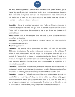 156
met de la pression pour qu’il fasse marche arrière afin de garder le statu quo. Il
a peur de faire le mauvais choix et de perdre gros en changeant de domaine.
D’un autre côté, il s’aperçoit bien que son emploi actuel le rend malheureux. Il
est confus et ne sait pas vraiment comment s’engager vers ses valeurs et
comment se sentir en paix avec lui-même.
Conseiller : Dany, je remarque que tu es entre l’arbre et l’écorce. D’un côté tu
souhaites t’engager vers une voie qui sera en accord avec tes valeurs et d’un
l’autre côté, tu entends ce discours interne qui te dis de ne pas bouger et de
rester où tu es.
Dany : Oui en effet, je me sens pris entre les deux et je ne sais pas quoi faire
pour régler la situation.
Conseiller : Je te propose d’illustrer ta situation actuelle par une métaphore,
qu’est-ce que tu en penses?
Dany : Oui, ça me va.
Conseiller : Ta carrière est un peu comme un avion. Elle vole, elle se rend à
différentes destinations, il y a des périodes de turbulences et des périodes de
calme où tout glisse comme sur un nuage. Tu es le pilote, c’est toi qui as le
contrôle de l’appareil, de la vitesse et surtout de la direction du vol. À bord, tu as
plusieurs passagers. Ce sont des pensées qui t’accompagnent. Certaines d’entre
elles sont très contentes que tu pilotes, elles t’encouragent, te supportent et te
suivent où tu veux aller.
Conseiller : Cependant, certains des passagers sont des trouble-fête et ils ne
sont pas en accord avec le fait que tu choisisses où aller. Dès que quelque chose
ne va pas, ils sont les premiers à te critiquer et à t’attribuer tous les torts.
Conseiller : Lorsque tu t’écoutes et tentes d’aller vers ta destination de rêve, ces
trouble-fête se rendent jusqu’à la porte de la cabine de pilotage et frappent
vigoureusement en disant que tu vas t’écraser, que tu ne dois pas aller par là,
que tu n’y arriveras pas, que c’est la mauvaise direction, que tu dois aller où eux
ils le veulent. Ils essaient de te faire peur par des scénarios catastrophes.
 