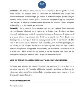 157
Conseiller : En tant que pilote plein de bonne volonté, tu désires garder le calme
dans l’avion. Tu décides alors de maintenir la trajectoire des trouble-fête.
Malheureusement, avec le temps qui passe, tu te rends compte que tu n’es pas
heureux de ce choix et lorsque que tu essaies de réaligner le cap de navigation,
c’est toujours le même scénario et qui se reproduit : ils viennent cogner à la porte
de la cabine et tu décides de les satisfaire.
Conseiller : En ce moment Dany, tu veux voler vers tes valeurs. Ces trouble-fête
viennent frapper à la porte de ta cabine, en te faisant peur, ils disent que tu as
besoin de stabilité, que tu fais le mauvais choix, que tu dois garder le statu quo. Il
y a deux choses importantes ici : 1) Ils ne peuvent rien faire d’autre que
d’essayer de te faire peur, ils n’ont aucun pouvoir sur toi et sur l’avion 2) Aller
vers la destination voulue demande bien souvent de faire avec ces passagers, de
les écouter, de les accepter à bord et de maintenir quand même ton cap. C’est un
moment désagréable à supporter, mais qui finit par s’atténuer. La question que je
te pose c’est : Est-il mieux que tu pilotes ta vie en fonction des peurs de tes
passagers trouble-fête ou est-il mieux de piloter vers tes valeurs?
MISE EN GARDE ET AUTRES INFORMATIONS COMPLÉMENTAIRES
Demande une alliance de travail. Regarder les réactions du client lors de la
narration pour voir s’il s’identifie à l’histoire racontée. À utiliser une fois que les
valeurs du client sont bien ciblées. Faire attention pour rester concis et éviter
de se perdre dans l’histoire.
PHASE DU PROCESSUS
Compréhension
 