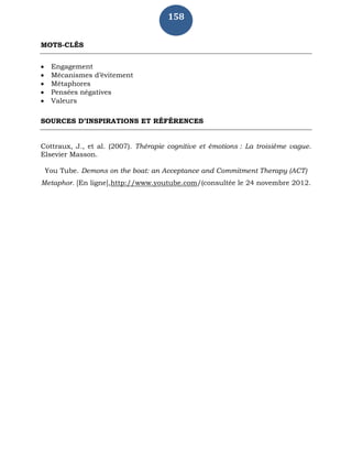 158
MOTS-CLÉS
 Engagement
 Mécanismes d’évitement
 Métaphores
 Pensées négatives
 Valeurs
SOURCES D’INSPIRATIONS ET RÉFÉRENCES
Cottraux, J., et al. (2007). Thérapie cognitive et émotions : La troisième vague.
Elsevier Masson.
You Tube. Demons on the boat: an Acceptance and Commitment Therapy (ACT)
Metaphor. [En ligne],http://www.youtube.com/(consultée le 24 novembre 2012.
 