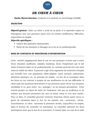 159
DE CŒUR À CŒUR
Émilie Martin-Sanchez, étudiante à la maîtrise en carriérologie (UQÀM)
OBJECTIFS
Objectif général : Aider un client à sortir de sa peine et à reprendre espoir en
échangeant avec une personne ayant vécu les mêmes souffrances/ difficultés,
aujourd’hui en emploi.
Objectifs spécifiques :
 Utiliser des aptitudes relationnelles.
 Parler de ses émotions et blocages vis-à-vis sa vie professionnelle.
MISE EN CONTEXTE ET PROCÉDURE D’INTERVENTION
Cette activité s’appliquerait dans le cas où une personne n’arrive pas à sortir
d’une situation souffrante, maladie, handicap, deuil, l’empêchant par le fait
même d’avancer dans sa vie professionnelle. Le contexte pourrait être très varié
selon la réalité du client. Il pourrait s’agir d’un organisme de recherche d’emploi
qui travaille avec une population ciblée adaptée: santé mentale, judiciarisée,
limitation physique, etc. Le principe est simple : au lieu de se renseigner dans
les livres ou sur internet à propos de ses souffrances ou de ses difficultés, le
client pose ses questions directement à une personne ayant vécue une situation
semblable et ce, pour éviter les « préjugés » ou les fausses perceptions. Cette
activité permet au client de sortir de l’isolement créé par sa souffrance et de
réaliser que d’autres personnes ont vécu la même chose et s’en sont sorties.
Pour ce faire, le conseiller pourrait contacter d’anciens clients ayant vécus ce
genre de situations dans le but de les jumeler aux « nouveaux » clients.
Concrètement, le client rencontre la personne invitée, aujourd’hui en emploi,
dans le bureau du conseiller en orientation. Le conseiller présente les deux
participants ainsi que le but de la rencontre, il s’assoit dans un coin de la salle
 