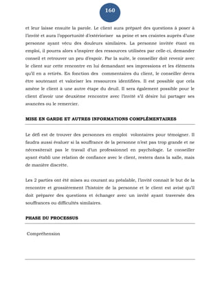 160
et leur laisse ensuite la parole. Le client aura préparé des questions à poser à
l’invité et aura l’opportunité d’extérioriser sa peine et ses craintes auprès d’une
personne ayant vécu des douleurs similaires. La personne invitée étant en
emploi, il pourra alors s’inspirer des ressources utilisées par celle-ci, demander
conseil et retrouver un peu d’espoir. Par la suite, le conseiller doit revenir avec
le client sur cette rencontre en lui demandant ses impressions et les éléments
qu’il en a retirés. En fonction des commentaires du client, le conseiller devra
être soutenant et valoriser les ressources identifiées. Il est possible que cela
amène le client à une autre étape du deuil. Il sera également possible pour le
client d’avoir une deuxième rencontre avec l’invité s’il désire lui partager ses
avancées ou le remercier.
MISE EN GARDE ET AUTRES INFORMATIONS COMPLÉMENTAIRES
Le défi est de trouver des personnes en emploi volontaires pour témoigner. Il
faudra aussi évaluer si la souffrance de la personne n’est pas trop grande et ne
nécessiterait pas le travail d’un professionnel en psychologie. Le conseiller
ayant établi une relation de confiance avec le client, restera dans la salle, mais
de manière discrète.
Les 2 parties ont été mises au courant au préalable, l’invité connait le but de la
rencontre et grossièrement l’histoire de la personne et le client est avisé qu’il
doit préparer des questions et échanger avec un invité ayant traversée des
souffrances ou difficultés similaires.
PHASE DU PROCESSUS
Compréhension
 