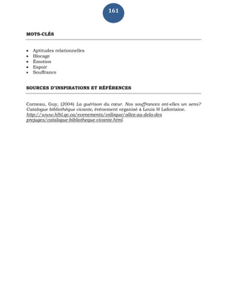 161
MOTS-CLÉS
 Aptitudes relationnelles
 Blocage
 Émotion
 Espoir
 Souffrance
SOURCES D’INSPIRATIONS ET RÉFÉRENCES
Corneau, Guy, (2004) La guérison du cœur. Nos souffrances ont-elles un sens?
Catalogue bibliothèque vivante, évènement organisé à Louis H Lafontaine.
http://www.hlhl.qc.ca/evenements/colloque/allez-au-dela-des
prejuges/catalogue-bibliotheque-vivante.html.
 