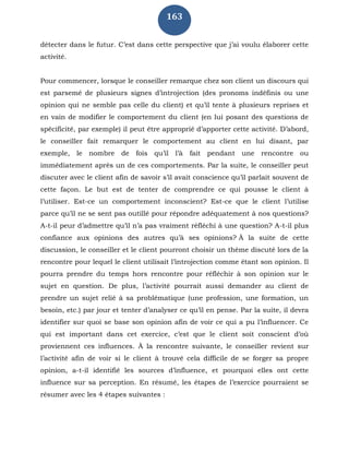 163
détecter dans le futur. C’est dans cette perspective que j’ai voulu élaborer cette
activité.
Pour commencer, lorsque le conseiller remarque chez son client un discours qui
est parsemé de plusieurs signes d’introjection (des pronoms indéfinis ou une
opinion qui ne semble pas celle du client) et qu’il tente à plusieurs reprises et
en vain de modifier le comportement du client (en lui posant des questions de
spécificité, par exemple) il peut être approprié d’apporter cette activité. D’abord,
le conseiller fait remarquer le comportement au client en lui disant, par
exemple, le nombre de fois qu’il l’à fait pendant une rencontre ou
immédiatement après un de ces comportements. Par la suite, le conseiller peut
discuter avec le client afin de savoir s’il avait conscience qu’il parlait souvent de
cette façon. Le but est de tenter de comprendre ce qui pousse le client à
l’utiliser. Est-ce un comportement inconscient? Est-ce que le client l’utilise
parce qu’il ne se sent pas outillé pour répondre adéquatement à nos questions?
A-t-il peur d’admettre qu’il n’a pas vraiment réfléchi à une question? A-t-il plus
confiance aux opinions des autres qu’à ses opinions? À la suite de cette
discussion, le conseiller et le client pourront choisir un thème discuté lors de la
rencontre pour lequel le client utilisait l’introjection comme étant son opinion. Il
pourra prendre du temps hors rencontre pour réfléchir à son opinion sur le
sujet en question. De plus, l’activité pourrait aussi demander au client de
prendre un sujet relié à sa problématique (une profession, une formation, un
besoin, etc.) par jour et tenter d’analyser ce qu’il en pense. Par la suite, il devra
identifier sur quoi se base son opinion afin de voir ce qui a pu l’influencer. Ce
qui est important dans cet exercice, c’est que le client soit conscient d’où
proviennent ces influences. À la rencontre suivante, le conseiller revient sur
l’activité afin de voir si le client à trouvé cela difficile de se forger sa propre
opinion, a-t-il identifié les sources d’influence, et pourquoi elles ont cette
influence sur sa perception. En résumé, les étapes de l’exercice pourraient se
résumer avec les 4 étapes suivantes :
 