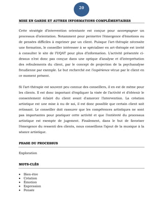 20
MISE EN GARDE ET AUTRES INFORMATIONS COMPLÉMENTAIRES
Cette stratégie d’intervention orientante est conçue pour accompagner un
processus d’orientation. Notamment pour permettre l’émergence d’émotions ou
de pensées difficiles à exprimer par un client. Puisque l’art-thérapie nécessite
une formation, le conseiller intéresser à se spécialiser en art-thérapie est invité
à consulter le site de l’UQAT pour plus d’information. L’activité présentée ci-
dessus n’est donc pas conçue dans une optique d’analyse et d’interprétation
des refoulements du client, par le concept de projection de la psychanalyse
freudienne par exemple. Le but recherché est l’expérience vécue par le client en
ce moment présent.
Si l’art-thérapie est souvent peu connue des conseillers, il en est de même pour
les clients. Il est donc important d’expliquer la visée de l’activité et d’obtenir le
consentement éclairé du client avant d'amorcer l’intervention. La création
artistique est une mise à nu de soi, il est donc possible que certain client soit
retissant. Le conseiller doit rassurer que les compétences artistiques ne sont
pas importantes pour pratiquer cette activité et que l’entièreté du processus
artistique est exempte de jugement. Finalement, dans le but de favoriser
l’émergence du ressenti des clients, nous conseillons l’ajout de la musique à la
séance artistique.
PHASE DU PROCESSUS
Exploration
MOTS-CLÉS
 Bien-être
 Création
 Émotion
 Expression
 Pensée
 