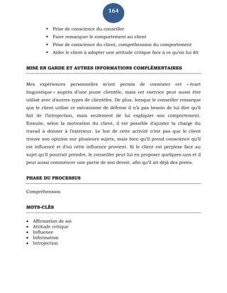 164
 Prise de conscience du conseiller
 Faire remarquer le comportement au client
 Prise de conscience du client, compréhension du comportement
 Aider le client à adopter une attitude critique face à ce qu’on lui dit
MISE EN GARDE ET AUTRES INFORMATIONS COMPLÉMENTAIRES
Mes expériences personnelles m’ont permis de constater cet « écart
linguistique » auprès d’une jeune clientèle, mais cet exercice peut aussi être
utilisé avec d’autres types de clientèles. De plus, lorsque le conseiller remarque
que le client utilise ce mécanisme de défense il n’a pas besoin de lui dire qu’il
fait de l’introjection, mais seulement de lui expliquer son comportement.
Ensuite, selon la motivation du client, il est possible d’ajuster la charge du
travail à donner à l’extérieur. Le but de cette activité n’est pas que le client
trouve son opinion sur plusieurs sujets, mais bien qu’il prend conscience qu’il
est influencé et d’où cette influence provient. Si le client est perplexe face au
sujet qu’il pourrait prendre, le conseiller peut lui en proposer quelques-uns et il
peut aussi commencer une partie de son devoir, afin qu’il ait déjà des pistes.
PHASE DU PROCESSUS
Compréhension
MOTS-CLÉS
 Affirmation de soi
 Attitude critique
 Influence
 Information
 Introjection
 