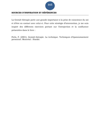 165
SOURCES D’INSPIRATION ET RÉFÉRENCES
La Gestalt thérapie porte une grande importance à la prise de conscience du soi
et d’être en contact avec celui-ci. Pour cette stratégie d’intervention, je me suis
inspiré des différents exercices portant sur l’introjection et la confluence
présentées dans le livre :
Perls, F. (2001). Gestalt-thérapie. La technique. Techniques d’épanouissement
personnel. Montréal : Stanké.
 