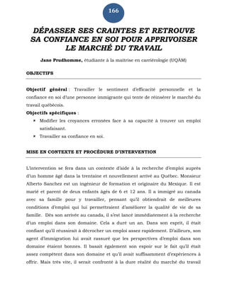 166
DÉPASSER SES CRAINTES ET RETROUVE
SA CONFIANCE EN SOI POUR APPRIVOISER
LE MARCHÉ DU TRAVAIL
Jane Prudhomme, étudiante à la maîtrise en carriérologie (UQÀM)
OBJECTIFS
Objectif général : Travailler le sentiment d’efficacité personnelle et la
confiance en soi d’une personne immigrante qui tente de réinsérer le marché du
travail québécois.
Objectifs spécifiques :
 Modifier les croyances erronées face à sa capacité à trouver un emploi
satisfaisant.
 Travailler sa confiance en soi.
MISE EN CONTEXTE ET PROCÉDURE D’INTERVENTION
L’intervention se fera dans un contexte d’aide à la recherche d’emploi auprès
d’un homme âgé dans la trentaine et nouvellement arrivé au Québec. Monsieur
Alberto Sanchez est un ingénieur de formation et originaire du Mexique. Il est
marié et parent de deux enfants âgés de 6 et 12 ans. Il a immigré au canada
avec sa famille pour y travailler, pensant qu’il obtiendrait de meilleures
conditions d’emploi qui lui permettraient d’améliorer la qualité de vie de sa
famille. Dès son arrivée au canada, il s’est lancé immédiatement à la recherche
d’un emploi dans son domaine. Cela a duré un an. Dans son esprit, il était
confiant qu’il réussirait à décrocher un emploi assez rapidement. D’ailleurs, son
agent d’immigration lui avait rassuré que les perspectives d’emploi dans son
domaine étaient bonnes. Il basait également son espoir sur le fait qu’il était
assez compétent dans son domaine et qu’il avait suffisamment d’expériences à
offrir. Mais très vite, il serait confronté à la dure réalité du marché du travail
 