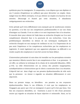 167
québécois pour les immigrants. Il comprendra, à ses dépens que son diplôme et
ses 5 années d’expérience ne suffisent pas pour décrocher un emploi. Ainsi,
malgré tous les efforts entrepris, il n’a pu obtenir un emploi à la hauteur de ses
attentes. Découragé et frustré par cette situation, il abandonna
catégoriquement ses recherches.
Cette période qu’il vivra difficilement sera marquée par de nombreuses remises
en question, à la fois sur ses compétences professionnelles et sur son choix
d’immigrer au Canada. Il est en colère et se sent impuissant face à la situation.
Il consulte donc pour obtenir de l’aide dans sa recherche d’emploi car il se sent
complètement démotivé face à la poursuite de ses recherches. L’une des
problématiques identifiées en dehors de ses techniques inadéquates de
recherche d’emploi est son manque de confiance en soi. Il a l’impression de ne
pas avoir l’expérience et les compétences recherchées par les employeurs en
ingénierie. Il craint également que son apparence physique, sa difficulté à se
vendre auprès des employeurs et son fort accent lui fasse défaut.
L’intervention préconisée ici sera donc de travailler sur les perceptions erronées
que monsieur Alberto nourrie face à ses compétences et face à sa personne. À
cet effet, on utilisera la technique de la chaise de la rationalité (Beaulieu, 2002,
p.143). La cible d’intervention est au niveau des pensées inappropriées,
autodépréciatives et destructrices que le client a construites face à sa situation.
L’objectif visé est donc d’agir sur ses pensées dysfonctionnelles de telle sorte
que la personne en vienne à regarder sa situation différemment et avec
objectivité.
Dans un premier temps, on identifiera ses pensées ou ses croyances
dysfonctionnelles. Dans le cas d’Alberto, il croit que les employeurs ne
l’engagent pas parce que c’est un immigrant et parce qu’il n’est pas beau. Une
fois ses croyances identifiées, on l’amènera à jouer le rôle d’une personne
neutre qui regarde sa situation de façon objective et rationnelle. Ainsi, on lui
 