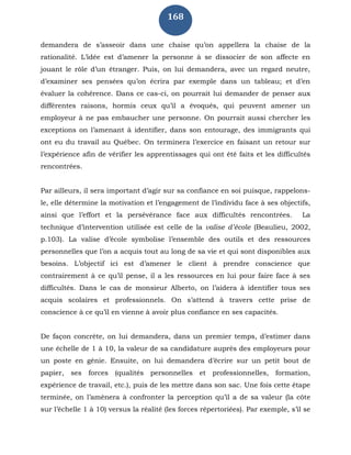 168
demandera de s’asseoir dans une chaise qu’on appellera la chaise de la
rationalité. L’idée est d’amener la personne à se dissocier de son affecte en
jouant le rôle d’un étranger. Puis, on lui demandera, avec un regard neutre,
d’examiner ses pensées qu’on écrira par exemple dans un tableau; et d’en
évaluer la cohérence. Dans ce cas-ci, on pourrait lui demander de penser aux
différentes raisons, hormis ceux qu’il a évoqués, qui peuvent amener un
employeur à ne pas embaucher une personne. On pourrait aussi chercher les
exceptions on l’amenant à identifier, dans son entourage, des immigrants qui
ont eu du travail au Québec. On terminera l’exercice en faisant un retour sur
l’expérience afin de vérifier les apprentissages qui ont été faits et les difficultés
rencontrées.
Par ailleurs, il sera important d’agir sur sa confiance en soi puisque, rappelons-
le, elle détermine la motivation et l’engagement de l’individu face à ses objectifs,
ainsi que l’effort et la persévérance face aux difficultés rencontrées. La
technique d’intervention utilisée est celle de la valise d’école (Beaulieu, 2002,
p.103). La valise d’école symbolise l’ensemble des outils et des ressources
personnelles que l’on a acquis tout au long de sa vie et qui sont disponibles aux
besoins. L’objectif ici est d’amener le client à prendre conscience que
contrairement à ce qu’il pense, il a les ressources en lui pour faire face à ses
difficultés. Dans le cas de monsieur Alberto, on l’aidera à identifier tous ses
acquis scolaires et professionnels. On s’attend à travers cette prise de
conscience à ce qu’il en vienne à avoir plus confiance en ses capacités.
De façon concrète, on lui demandera, dans un premier temps, d’estimer dans
une échelle de 1 à 10, la valeur de sa candidature auprès des employeurs pour
un poste en génie. Ensuite, on lui demandera d’écrire sur un petit bout de
papier, ses forces (qualités personnelles et professionnelles, formation,
expérience de travail, etc.), puis de les mettre dans son sac. Une fois cette étape
terminée, on l’amènera à confronter la perception qu’il a de sa valeur (la côte
sur l’échelle 1 à 10) versus la réalité (les forces répertoriées). Par exemple, s’il se
 