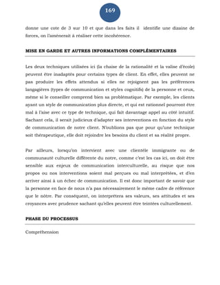 169
donne une cote de 3 sur 10 et que dans les faits il identifie une dizaine de
forces, on l’amènerait à réaliser cette incohérence.
MISE EN GARDE ET AUTRES INFORMATIONS COMPLÉMENTAIRES
Les deux techniques utilisées ici (la chaise de la rationalité et la valise d’école)
peuvent être inadaptés pour certains types de client. En effet, elles peuvent ne
pas produire les effets attendus si elles ne rejoignent pas les préférences
langagières (types de communication et styles cognitifs) de la personne et ceux,
même si le conseiller comprend bien sa problématique. Par exemple, les clients
ayant un style de communication plus directe, et qui est rationnel pourront être
mal à l’aise avec ce type de technique, qui fait davantage appel au côté intuitif.
Sachant cela, il serait judicieux d’adapter ses interventions en fonction du style
de communication de notre client. N’oublions pas que pour qu’une technique
soit thérapeutique, elle doit rejoindre les besoins du client et sa réalité propre.
Par ailleurs, lorsqu’on intervient avec une clientèle immigrante ou de
communauté culturelle différente du notre, comme c’est les cas ici, on doit être
sensible aux enjeux de communication interculturelle, au risque que nos
propos ou nos interventions soient mal perçues ou mal interprétées, et d’en
arriver ainsi à un échec de communication. Il est donc important de savoir que
la personne en face de nous n’a pas nécessairement le même cadre de référence
que le nôtre. Par conséquent, on interprétera ses valeurs, ses attitudes et ses
croyances avec prudence sachant qu’elles peuvent être teintées culturellement.
PHASE DU PROCESSUS
Compréhension
 
