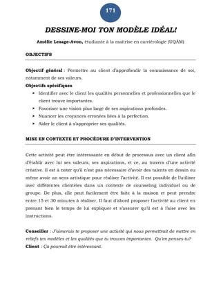 171
DESSINE-MOI TON MODÈLE IDÉAL!
Amélie Lesage-Avon, étudiante à la maîtrise en carriérologie (UQÀM)
OBJECTIFS
Objectif général : Permettre au client d’approfondir la connaissance de soi,
notamment de ses valeurs.
Objectifs spécifiques
 Identifier avec le client les qualités personnelles et professionnelles que le
client trouve importantes.
 Favoriser une vision plus large de ses aspirations profondes.
 Nuancer les croyances erronées liées à la perfection.
 Aider le client à s’approprier ses qualités.
MISE EN CONTEXTE ET PROCÉDURE D’INTERVENTION
Cette activité peut être intéressante en début de processus avec un client afin
d’établir avec lui ses valeurs, ses aspirations, et ce, au travers d’une activité
créative. Il est à noter qu’il n’est pas nécessaire d’avoir des talents en dessin ou
même avoir un sens artistique pour réaliser l’activité. Il est possible de l’utiliser
avec différentes clientèles dans un contexte de counseling individuel ou de
groupe. De plus, elle peut facilement être faite à la maison et peut prendre
entre 15 et 30 minutes à réaliser. Il faut d’abord proposer l’activité au client en
prenant bien le temps de lui expliquer et s’assurer qu’il est à l’aise avec les
instructions.
Conseiller : J’aimerais te proposer une activité qui nous permettrait de mettre en
reliefs tes modèles et les qualités que tu trouves importantes. Qu’en penses-tu?
Client : Ça pourrait être intéressant.
 