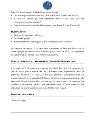 173
Peut-être aussi, ajouter si l’activité se fait en groupe :
 Que remarquez-vous de commun entre vos dessins et ceux des autres?
 Y a-t-il des choses qui sont différentes dans ce que vous avez fait
comparativement aux autres?
 Comment trouvez-vous cela de comparer votre dessin à celui des autres?
MATÉRIEL REQUIS
 Crayons de plusieurs couleurs.
 Feuilles de papier.
 Autres fournitures artistiques. (selon le temps alloué à l’activité)
Au moment du retour, il est peut être intéressant de faire des liens avec le
client à propos de ses valeurs et le dessin qu’il a choisi de faire. Il est important
de laisser le client arriver à ses propres conclusions.
MISE EN GARDE ET AUTRES INFORMATIONS COMPLÉMENTAIRES
Il ne s’agit pas de dessiner une personne spécifique, bien que cela puisse être le
cas. Il s’agit plutôt d’identifier les caractéristiques importantes pour la
personne. Comment se représente-t-il une personne possédant toutes les
qualités idéales? Il est important de laisser du temps à la personne pour qu’elle
ajoute des éléments qui ne viennent pas tout de suite. Aussi, si la personne fait
l’activité à la maison, celle-ci doit l’effectuer seule et sans l’aide de son
entourage pour une meilleure représentativité de ses valeurs.
PHASE DU PROCESSUS
Compréhension
 