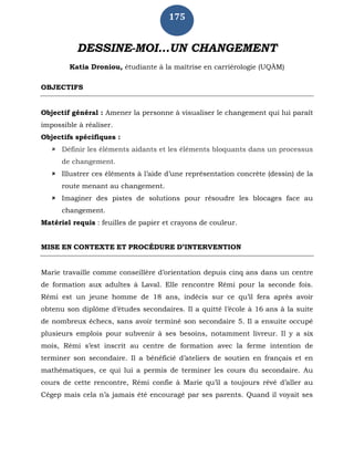 175
DESSINE-MOI…UN CHANGEMENT
Katia Droniou, étudiante à la maîtrise en carriérologie (UQÀM)
OBJECTIFS
Objectif général : Amener la personne à visualiser le changement qui lui paraît
impossible à réaliser.
Objectifs spécifiques :
 Définir les éléments aidants et les éléments bloquants dans un processus
de changement.
 Illustrer ces éléments à l’aide d’une représentation concrète (dessin) de la
route menant au changement.
 Imaginer des pistes de solutions pour résoudre les blocages face au
changement.
Matériel requis : feuilles de papier et crayons de couleur.
MISE EN CONTEXTE ET PROCÉDURE D’INTERVENTION
Marie travaille comme conseillère d’orientation depuis cinq ans dans un centre
de formation aux adultes à Laval. Elle rencontre Rémi pour la seconde fois.
Rémi est un jeune homme de 18 ans, indécis sur ce qu’il fera après avoir
obtenu son diplôme d’études secondaires. Il a quitté l’école à 16 ans à la suite
de nombreux échecs, sans avoir terminé son secondaire 5. Il a ensuite occupé
plusieurs emplois pour subvenir à ses besoins, notamment livreur. Il y a six
mois, Rémi s’est inscrit au centre de formation avec la ferme intention de
terminer son secondaire. Il a bénéficié d’ateliers de soutien en français et en
mathématiques, ce qui lui a permis de terminer les cours du secondaire. Au
cours de cette rencontre, Rémi confie à Marie qu’il a toujours rêvé d’aller au
Cégep mais cela n’a jamais été encouragé par ses parents. Quand il voyait ses
 