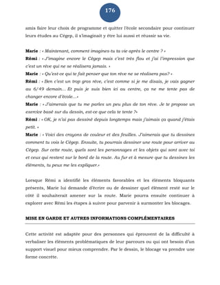 176
amis faire leur choix de programme et quitter l’école secondaire pour continuer
leurs études au Cégep, il s’imaginait y être lui aussi et réussir sa vie.
Marie : « Maintenant, comment imagines-tu ta vie après le centre ? »
Rémi : « J’imagine encore le Cégep mais c’est très flou et j’ai l’impression que
c’est un rêve qui ne se réalisera jamais. »
Marie : « Qu’est-ce qui te fait penser que ton rêve ne se réalisera pas? »
Rémi : « Ben c’est un trop gros rêve, c’est comme si je me disais, je vais gagner
au 6/49 demain… Et puis je suis bien ici au centre, ça ne me tente pas de
changer encore d’école…»
Marie : « J’aimerais que tu me parles un peu plus de ton rêve. Je te propose un
exercice basé sur du dessin, est-ce que cela te tente ?»
Rémi : « OK, je n’ai pas dessiné depuis longtemps mais j’aimais ça quand j’étais
petit. »
Marie : « Voici des crayons de couleur et des feuilles. J’aimerais que tu dessines
comment tu vois le Cégep. Ensuite, tu pourrais dessiner une route pour arriver au
Cégep. Sur cette route, quels sont les personnages et les objets qui sont avec toi
et ceux qui restent sur le bord de la route. Au fur et à mesure que tu dessines les
éléments, tu peux me les expliquer.»
Lorsque Rémi a identifié les éléments favorables et les éléments bloquants
présents, Marie lui demande d’écrire ou de dessiner quel élément resté sur le
côté il souhaiterait amener sur la route. Marie pourra ensuite continuer à
explorer avec Rémi les étapes à suivre pour parvenir à surmonter les blocages.
MISE EN GARDE ET AUTRES INFORMATIONS COMPLÉMENTAIRES
Cette activité est adaptée pour des personnes qui éprouvent de la difficulté à
verbaliser les éléments problématiques de leur parcours ou qui ont besoin d’un
support visuel pour mieux comprendre. Par le dessin, le blocage va prendre une
forme concrète.
 