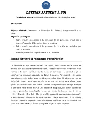 178
DEVENIR PRÉSENT À SOI
Dominique Ribière, étudiante à la maîtrise en carriérologie (UQÀM)
OBJECTIFS
Objectif général : Développer la dimension de relation intra personnelle d’un
client.
Objectifs spécifiques :
 Faire prendre conscience à la personne de ce qu’elle ne prend pas le
temps d’entendre d’elle-même dans la relation.
 Faire prendre conscience à la personne de ce qu’elle ne verbalise pas
dans la relation.
 Aider la personne à se positionner et à s’affirmer.
MISE EN CONTEXTE ET PROCÉDURE D’INTERVENTION
La personne vit des insatisfactions au travail, mais aucun motif précis ne
ressort, son insatisfaction semble diffuse. Il semble difficile de mettre des mots
sur un motif clair de malaise ou de plaisir en lien avec son travail. Les pistes
qui s’ouvrent semblent s’annuler au fur et à mesure. Par exemple : je n’aime
pas tellement telle tâche, mais en fait un peu plus loin, elle dit que ce type de
tâche lui convient très bien, qu’elle ne se voit pas dans autre chose...mais
qu’elle est insatisfaite de son travail. Aucun désir particulier n’émerge. Lorsque
la personne parle de son travail, une chose est frappante, elle paraît absente de
ce qui se passe. Par exemple, elle raconte une anecdote, toujours au « il » ou au
« elle » elle a dit, elle a fait. Elle ne semble pas partie prenante, pas impliquée,
ni dans l’action, ni dans sa façon de raconter, plutôt monotone. Il est difficile
de saisir ce qu’elle en pense, ce qu’elle ressent où elle se situe. Sans doute cela
a-t-il une importance pour elle, puisqu’elle en parle. Mais laquelle ?
 