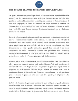 180
MISE EN GARDE ET AUTRES INFORMATIONS COMPLÉMENTAIRES
Ce type d’intervention projectif peut être utilisé avec toute personne quel que
soit son âge (les enfants entrent très facilement dans ce type de jeu) pour peu
qu’elle se sente suffisamment en sécurité pour accepter de fermer les yeux. Il
faut bien expliquer la visée de l’exercice en mots simples et obtenir un
consentement éclairé avant de procéder. Certaines personnes peuvent se sentir
trop vulnérables pour fermer les yeux. Il est donc important que la relation de
confiance soit établie.
Cette stratégie est particulièrement utile par rapport à certaines personnes qui
ont une connaissance limitée d’elles-mêmes, ou qui ont de la difficulté à
approcher leurs sentiments, leurs besoins, leurs attentes, directement soit
parce qu’elles sont un vécu difficile, soit parce que se connaissant mal, elles
bloquent sur le « vide » qu’elles contactent quand elles essaient de se situer
uniquement de façon rationnelle. Comme ces personnes sont beaucoup
tournées vers l’extérieur, il peut leur paraître plus facile de passer par la
projection, de parler de « l’autre » pour parvenir à elles-mêmes.
Pendant que la personne se projette, elle oublie que Sidonia, c’est elle-même. Si
elle y pense de temps à autres (oui, mais Sidonia, c’est moi) acquiescer et
simplement demander de poursuivre. En général, la personne repart dans la
projection ou plus rarement, reprend au je. Dans ce cas, laisser faire, puis le
mentionner lors de la discussion sur l’exercice, en confirmant : je vois que tu as
pris conscience de posséder telle ressource, telle qualité, ou d’éprouver telle
peur, ou autre.
Le but est d’amener la personne à découvrir puis intégrer ce qu’elle découvre
sur elle-même puis de l’aider à identifier cette ressource comme aidante. De
l’aider à faire le lien entre les insatisfactions qu’elle ressent dans sa vie, et dans
son travail, et de l’encourager à prendre soin d’elle en prenant le temps de voir
 