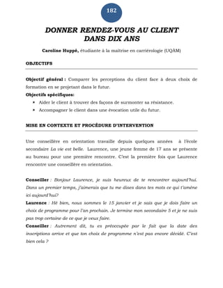 182
DONNER RENDEZ-VOUS AU CLIENT
DANS DIX ANS
Caroline Huppé, étudiante à la maîtrise en carriérologie (UQÀM)
OBJECTIFS
Objectif général : Comparer les perceptions du client face à deux choix de
formation en se projetant dans le futur.
Objectifs spécifiques:
 Aider le client à trouver des façons de surmonter sa résistance.
 Accompagner le client dans une évocation utile du futur.
MISE EN CONTEXTE ET PROCÉDURE D’INTERVENTION
Une conseillère en orientation travaille depuis quelques années à l’école
secondaire La vie est belle. Laurence, une jeune femme de 17 ans se présente
au bureau pour une première rencontre. C’est la première fois que Laurence
rencontre une conseillère en orientation.
Conseiller : Bonjour Laurence, je suis heureux de te rencontrer aujourd’hui.
Dans un premier temps, j’aimerais que tu me dises dans tes mots ce qui t’amène
ici aujourd’hui?
Laurence : Hé bien, nous sommes le 15 janvier et je sais que je dois faire un
choix de programme pour l’an prochain. Je termine mon secondaire 5 et je ne suis
pas trop certaine de ce que je veux faire.
Conseiller : Autrement dit, tu es préoccupée par le fait que la date des
inscriptions arrive et que ton choix de programme n’est pas encore décidé. C’est
bien cela ?
 