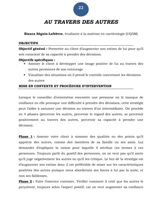22
AU TRAVERS DES AUTRES
Bianca Séguin-Lefebvre, étudiante à la maîtrise en carriérologie (UQÀM)
OBJECTIFS
Objectif général : Permettre au client d’augmenter son estime de lui pour qu’il
soit conscient de sa capacité à prendre des décisions.
Objectifs spécifiques :
 Amener le client à développer une image positive de lui au travers des
autres personnes de son entourage
 Visualiser des situations où il prend le contrôle concernant les décisions
des autres
MISE EN CONTEXTE ET PROCÉDURE D’INTERVENTION
Lorsque le conseiller d’orientation rencontre une personne où le manque de
confiance en elle provoque une difficulté à prendre des décisions, cette stratégie
peut l’aider à assumer une décision au travers d’un intermédiaire. On procède
en 4 phases (percevoir les autres, percevoir le regard des autres, se percevoir
positivement au travers des autres, percevoir sa capacité à prendre une
décision).
Phase 1 : Amener votre client à nommer des qualités ou des points qu’il
apprécie des autres, comme des membres de sa famille ou ses amis. Lui
demander d’expliquer la raison pour laquelle il attribue ces termes à ces
personnes. Toujours parlé du positif des personnes, on ne veut pas qu’il sente
qu’il juge négativement les autres ou qu’il les critique. Le but de la stratégie est
d’augmenter son estime donc il est préférable de miser sur les caractéristiques
positives des autres puisque nous aborderons ses forces à lui par la suite, et
non ses faiblesses.
Phase 2 : Faire l’exercice contraire. Vérifier comment il croit que les autres le
perçoivent, toujours selon l’aspect positif, car on veut augmenter sa confiance
 