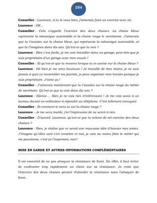 184
Conseiller : Laurence, si tu le veux bien, j’aimerais faire un exercice avec toi.
Laurence : OK…
Conseiller : Cela s’appelle l’exercice des deux chaises. La chaise bleue
représente la mécanique automobile et la chaise rouge le secrétariat. J’aimerais
que tu t’assoies sur la chaise bleue, qui représente la mécanique automobile, et
que tu t’imagines dans dix ans. Qu’est-ce que tu vois ?
Laurence : Bien c’est facile, je me vois travailler dans un garage, peut-être que je
suis propriétaire d’un garage avec mon cousin !
Conseiller : Et qu’est-ce que tu ressens lorsque tu es assise sur la chaise bleue ?
Laurence : Hé bien je me sens heureuse ! Je travaille de mes mains, je ne sais
jamais à quoi va ressembler ma journée, je peux organiser mon horaire puisque je
suis propriétaire. J’aime ça !
Conseiller : J’aimerais maintenant que tu t’assoies sur la chaise rouge du métier
de secrétaire. Qu’est-ce que tu vois dans dix ans ?
Laurence : Silence…. Bien je ne vois rien d’intéressant ! Je me vois assis à un
bureau devant un ordinateur à répondre au téléphone. C’est tellement ennuyant.
Conseiller : Et comment te sens-tu sur la chaise rouge ?
Laurence : Je me sens inutile, j’ai l’impression de ne servir à rien.
Conseiller : D’accord. Laurence, qu’est-ce que tu retiens de cet exercice des deux
chaises ?
Laurence : Bien, je réalise que ce serait une mauvaise idée d’écouter mes amies.
J’imagine qu’elles vont s’en remettre et moi, je vais au moins faire le métier qui
me passionne, c’est ça l’important, non?
MISE EN GARDE ET AUTRES INFORMATIONS COMPLÉMENTAIRES
Il est essentiel de ne pas attaquer la résistance de front. En effet, il faut éviter
de confronter trop rapidement un client sur sa résistance. Je crois que
l’exercice des deux chaises permet d’aborder la résistance sans l’attaquer de
front.
 