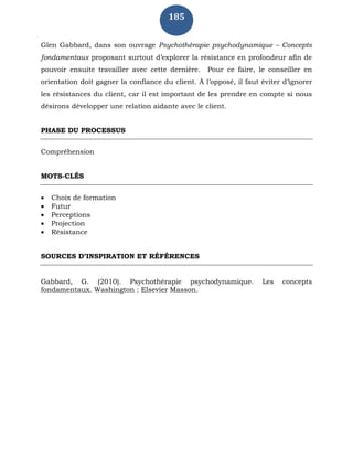 185
Glen Gabbard, dans son ouvrage Psychothérapie psychodynamique – Concepts
fondamentaux proposant surtout d’explorer la résistance en profondeur afin de
pouvoir ensuite travailler avec cette dernière. Pour ce faire, le conseiller en
orientation doit gagner la confiance du client. À l’opposé, il faut éviter d’ignorer
les résistances du client, car il est important de les prendre en compte si nous
désirons développer une relation aidante avec le client.
PHASE DU PROCESSUS
Compréhension
MOTS-CLÉS
 Choix de formation
 Futur
 Perceptions
 Projection
 Résistance
SOURCES D’INSPIRATION ET RÉFÉRENCES
Gabbard, G. (2010). Psychothérapie psychodynamique. Les concepts
fondamentaux. Washington : Elsevier Masson.
 