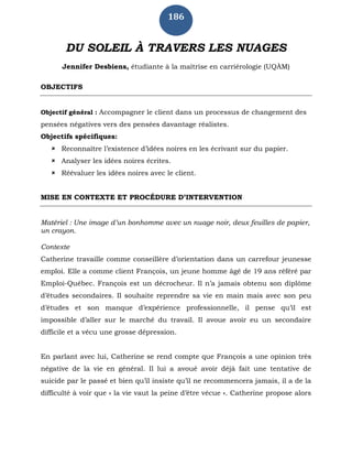 186
DU SOLEIL À TRAVERS LES NUAGES
Jennifer Desbiens, étudiante à la maîtrise en carriérologie (UQÀM)
OBJECTIFS
Objectif général : Accompagner le client dans un processus de changement des
pensées négatives vers des pensées davantage réalistes.
Objectifs spécifiques:
 Reconnaître l’existence d’idées noires en les écrivant sur du papier.
 Analyser les idées noires écrites.
 Réévaluer les idées noires avec le client.
MISE EN CONTEXTE ET PROCÉDURE D’INTERVENTION
Matériel : Une image d’un bonhomme avec un nuage noir, deux feuilles de papier,
un crayon.
Contexte
Catherine travaille comme conseillère d’orientation dans un carrefour jeunesse
emploi. Elle a comme client François, un jeune homme âgé de 19 ans référé par
Emploi-Québec. François est un décrocheur. Il n’a jamais obtenu son diplôme
d’études secondaires. Il souhaite reprendre sa vie en main mais avec son peu
d’études et son manque d’expérience professionnelle, il pense qu’il est
impossible d’aller sur le marché du travail. Il avoue avoir eu un secondaire
difficile et a vécu une grosse dépression.
En parlant avec lui, Catherine se rend compte que François a une opinion très
négative de la vie en général. Il lui a avoué avoir déjà fait une tentative de
suicide par le passé et bien qu’il insiste qu’il ne recommencera jamais, il a de la
difficulté à voir que « la vie vaut la peine d’être vécue ». Catherine propose alors
 