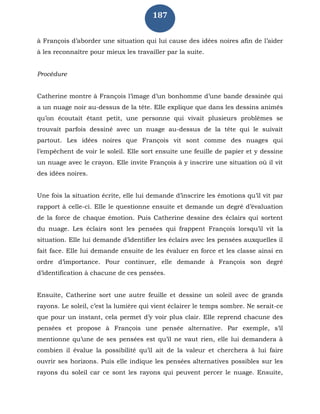 187
à François d’aborder une situation qui lui cause des idées noires afin de l’aider
à les reconnaître pour mieux les travailler par la suite.
Procédure
Catherine montre à François l’image d’un bonhomme d’une bande dessinée qui
a un nuage noir au-dessus de la tête. Elle explique que dans les dessins animés
qu’on écoutait étant petit, une personne qui vivait plusieurs problèmes se
trouvait parfois dessiné avec un nuage au-dessus de la tête qui le suivait
partout. Les idées noires que François vit sont comme des nuages qui
l’empêchent de voir le soleil. Elle sort ensuite une feuille de papier et y dessine
un nuage avec le crayon. Elle invite François à y inscrire une situation où il vit
des idées noires.
Une fois la situation écrite, elle lui demande d’inscrire les émotions qu’il vit par
rapport à celle-ci. Elle le questionne ensuite et demande un degré d’évaluation
de la force de chaque émotion. Puis Catherine dessine des éclairs qui sortent
du nuage. Les éclairs sont les pensées qui frappent François lorsqu’il vit la
situation. Elle lui demande d’identifier les éclairs avec les pensées auxquelles il
fait face. Elle lui demande ensuite de les évaluer en force et les classe ainsi en
ordre d’importance. Pour continuer, elle demande à François son degré
d’identification à chacune de ces pensées.
Ensuite, Catherine sort une autre feuille et dessine un soleil avec de grands
rayons. Le soleil, c’est la lumière qui vient éclairer le temps sombre. Ne serait-ce
que pour un instant, cela permet d’y voir plus clair. Elle reprend chacune des
pensées et propose à François une pensée alternative. Par exemple, s’il
mentionne qu’une de ses pensées est qu’il ne vaut rien, elle lui demandera à
combien il évalue la possibilité qu’il ait de la valeur et cherchera à lui faire
ouvrir ses horizons. Puis elle indique les pensées alternatives possibles sur les
rayons du soleil car ce sont les rayons qui peuvent percer le nuage. Ensuite,
 