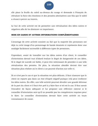 188
elle place la feuille du soleil au-dessus du nuage et demande à François de
réévaluer la force des émotions et des pensées alternatives une fois que le soleil
a réussi à percer au travers.
Le but de cette activité est de permettre une réévaluation des idées noires et
négatives afin de les diminuer en importance.
MISE EN GARDE ET AUTRES INFORMATIONS COMPLÉMENTAIRES
L’avantage de cette activité consiste au fait que la majorité des personnes ont
déjà vu cette image d’un personnage de bande dessinée et représente donc une
analogie facilement accessible à différents types de personnes.
Cependant, avant de travailler sur les idées noires d’un client, le conseiller
d’orientation devrait tout d’abord évaluer le degré de dangerosité de ces idées.
Si le degré de suicide est faible, il peut être intéressant de procéder à une telle
réévaluation des pensées. De plus, la situation abordée devrait être une
situation plus réaliste où le client a un pouvoir d’action sur celle-ci.
Si ce n’est pas le cas et que la situation est plus délicate, il faut s’assurer que le
client ne reparte pas dans un état d’esprit négatif puisque cela peut renforcer
les idées noires. En effet, une telle activité pourrait dévoiler une grande détresse
de la part du client et il faut être prêt à y faire face si tel est le cas. Il faut savoir
l’encadrer de façon adéquate et lui proposer une référence externe si le
conseiller d’orientation sent qu’il ne possède pas les compétences requises pour
le faire. Le conseiller d’orientation devrait faire cette activité en toute
connaissance de cause.
 