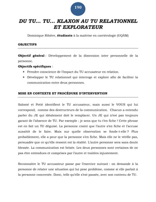190
DU TU... TU... KLAXON AU TU RELATIONNEL
ET EXPLORATEUR
Dominique Ribière, étudiante à la maîtrise en carriérologie (UQÀM)
OBJECTIFS
Objectif général : Développement de la dimension inter personnelle de la
personne.
Objectifs spécifiques :
 Prendre conscience de l’impact du TU accusateur en relation.
 Développer le TU relationnel qui interroge et explore afin de faciliter la
communication entre deux personnes.
MISE EN CONTEXTE ET PROCÉDURE D’INTERVENTION
Salomé et Potié identifient le TU accusateur, mais aussi le VOUS qui lui
correspond, comme des destructeurs de la communication. Chacun a entendu
parler du JE qui idéalement doit le remplacer. Un JE qui n’est pas toujours
garant de l’absence de TU. Par exemple : je sens que tu t’en fiche ! Cette phrase
est en fait un TU déguisé. La personne craint que l’autre s’en fiche et l’accuse
aussitôt de le faire. Mais sur quelle observation se fonde-t-elle ? Plus
probablement, elle a peur que la personne s’en fiche. Mais elle ne le vérifie pas,
persuadée que ce qu’elle ressent est la réalité. L’autre personne sera sans doute
blessée. La communication est brisée. Les deux personnes sont certaines de ne
pas être entendues et comprises par l’autre et traitées injustement.
Reconnaître le TU accusateur passe par l’exercice suivant : on demande à la
personne de relater une situation qui lui pose problème, comme si elle parlait à
la personne concernée. Donc, telle qu’elle s’est passée, avec son contenu de TU.
 
