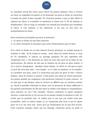 191
Le conseiller prend des notes, pour relever les points saillants. Puis, il revient
au client en regardant les points et lui demande sur quoi se fonde sa conviction
à propos du point X (par exemple, TU n’écoutes jamais ce que je dis). Selon la
réponse du client, le conseiller va réorienter le client vers le TU de relation et
d’exploration. Tout le long, le conseiller est attentif aux émotions que manifeste
le client. Il s’en informe, il les reformule, il les met en lien avec les
interprétations du client.
Deux situations principales peuvent se présenter :
1- Le client se fonde sur des faits observés
2- Le client interprète la situation sans avoir d’observations pour le faire.
Si le client se fonde sur un fait observé (l’autre personne ne remplit jamais la
machine à café). Et de temps en temps, notre client lui tombe dessus, à coup
de TU exaspérés, et rajoute au passage quelques TU peu agréables (TU
comprends rien...). On demande au client de nous dire quel est le bilan de ses
interventions. En dehors du fait que la relation est de plus en plus tendue, il
n’y a aucun changement. Quelque chose bloque. Le client ne voit pas en quoi
ce qu’il dit n’est pas clair : c’est simple : si tu vides la machine, tu la remplis !
Le conseiller non plus, mais il a conscience que plus les gens se font « rentrer
dedans » plus ils tendent à résister. Il fait parler son client de l’autre personne.
Les points positifs qui surgissent vont permettre d’amener le point suivant : tu
ne sais pas ce qui bloque, mais tu trouves ça difficile que ça continue comme
ça. Serait-il possible d’aborder la chose avec la personne de façon différente ?
En partant précisément du fait que dans la réalité c’est bloqué et insatisfaisant,
sans solution en vue ? Par exemple : Écoute, j’aimerais te parler quelques
minutes. Lundi dernier je t’ai accusé de ne jamais remplir la machine à café. Ce
n’était pas la première fois. Je réalise que le ton que j’ai utilisé n’est pas
acceptable, mais en même temps, je ne comprends pas trop ce qui se passe
pour toi et je me sens mal parce que j’ai l’impression de ne pas être écouté.
C’est vraiment quelque chose qui me dérange J’aimerais qu’on en parle et
 