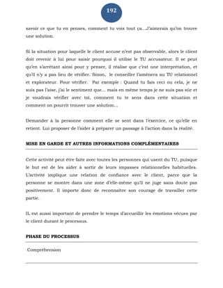 192
savoir ce que tu en penses, comment tu vois tout ça...J’aimerais qu’on trouve
une solution.
Si la situation pour laquelle le client accuse n’est pas observable, alors le client
doit revenir à lui pour saisir pourquoi il utilise le TU accusateur. Il se peut
qu’en s’arrêtant ainsi pour y penser, il réalise que c’est une interprétation, et
qu’il n’y a pas lieu de vérifier. Sinon, le conseiller l’amènera au TU relationnel
et explorateur. Pour vérifier. Par exemple : Quand tu fais ceci ou cela, je ne
suis pas l’aise, j’ai le sentiment que... mais en même temps je ne suis pas sûr et
je voudrais vérifier avec toi, comment tu te sens dans cette situation et
comment on pourrit trouver une solution...
Demander à la personne comment elle se sent dans l’exercice, ce qu’elle en
retient. Lui proposer de l’aider à préparer un passage à l’action dans la réalité.
MISE EN GARDE ET AUTRES INFORMATIONS COMPLÉMENTAIRES
Cette activité peut être faite avec toutes les personnes qui usent du TU, puisque
le but est de les aider à sortir de leurs impasses relationnelles habituelles.
L’activité implique une relation de confiance avec le client, parce que la
personne se montre dans une zone d’elle-même qu’il ne juge sans doute pas
positivement. Il importe donc de reconnaître son courage de travailler cette
partie.
IL est aussi important de prendre le temps d’accueillir les émotions vécues par
le client durant le processus.
PHASE DU PROCESSUS
Compréhension
 