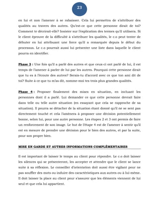 23
en lui et non l’amener à se rabaisser. Cela lui permettra de s’attribuer des
qualités au travers des autres. Qu’est-ce que cette personne dirait de toi?
Comment te décrirait-elle? Insister sur l’explication des termes qu’il utilisera. Si
le client éprouve de la difficulté à s’attribuer les qualités, le c.o peut tenter de
débuter en lui attribuant une force qu’il a remarquée depuis le début du
processus. Le c.o pourrait aussi lui présenter une liste dans laquelle le client
pourra en identifier.
Phase 3 : Une fois qu’il a parlé des autres et que ceux-ci ont parlé de lui, il est
temps de l’amener à parler de lui par les autres. Pourquoi cette personne dirait
que tu es à l’écoute des autres? Serais-tu d’accord avec ce que ton ami dit de
toi? Suite à ce que tu m’as dit, nomme-moi tes trois plus grandes qualités.
Phase 4 : Proposer finalement des mises en situation, en incluant les
personnes dont il a parlé. Lui demander ce que cette personne devrait faire
dans telle ou telle autre situation (en essayant que cela se rapproche de sa
situation). Il pourra se détacher de la situation étant donné qu’il ne se sent pas
directement touché et cela l’amènera à proposer une décision potentiellement
bonne, selon lui, pour une autre personne. Les étapes 2 et 3 ont permis de faire
un renforcement de son image. Le but de l’étape 4 est de l’amener à sentir qu’il
est en mesure de prendre une décision pour le bien des autres, et par la suite,
pour son propre bien.
MISE EN GARDE ET AUTRES INFORMATIONS COMPLÉMENTAIRES
Il est important de laisser le temps au client pour répondre. Le c.o doit laisser
les silences qui se présenteront, les accepter et attendre que le client se lance
suite à sa réflexion. Le conseiller d’orientation doit aussi être vigilant pour ne
pas souffler des mots ou induire des caractéristiques aux autres ou à lui-même.
Il doit laisser la place au client pour s’assurer que les éléments viennent de lui
seul et que cela lui appartient.
 
