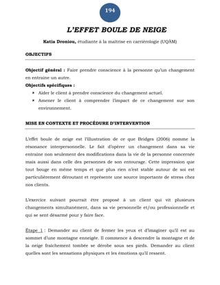 194
L’EFFET BOULE DE NEIGE
Katia Droniou, étudiante à la maîtrise en carriérologie (UQÀM)
OBJECTIFS
Objectif général : Faire prendre conscience à la personne qu’un changement
en entraine un autre.
Objectifs spécifiques :
 Aider le client à prendre conscience du changement actuel.
 Amener le client à comprendre l’impact de ce changement sur son
environnement.
MISE EN CONTEXTE ET PROCÉDURE D’INTERVENTION
L’effet boule de neige est l’illustration de ce que Bridges (2006) nomme la
résonance interpersonnelle. Le fait d’opérer un changement dans sa vie
entraîne non seulement des modifications dans la vie de la personne concernée
mais aussi dans celle des personnes de son entourage. Cette impression que
tout bouge en même temps et que plus rien n’est stable autour de soi est
particulièrement déroutant et représente une source importante de stress chez
nos clients.
L’exercice suivant pourrait être proposé à un client qui vit plusieurs
changements simultanément, dans sa vie personnelle et/ou professionnelle et
qui se sent désarmé pour y faire face.
Étape 1 : Demander au client de fermer les yeux et d’imaginer qu’il est au
sommet d’une montagne enneigée. Il commence à descendre la montagne et de
la neige fraîchement tombée se dérobe sous ses pieds. Demander au client
quelles sont les sensations physiques et les émotions qu’il ressent.
 