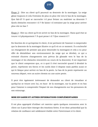 195
Étape 2 : Dire au client qu’il poursuit sa descente de la montagne. La neige
glisse toujours et cela l’entraîne de plus en plus vite vers le bas de la montagne.
Que fait-il? À quoi se raccroche t-il pour freiner ou maîtriser sa descente ?
Quels obstacles rencontre t-il ? Se laisse t-il entrainer par la neige pour arriver
plus vite en bas ?
Étape 3 : Dire au client qu’il est arrivé en bas de la montagne. Dans quel état se
trouve t-il physiquement ? À quoi pense t-il ? Que ressent-il ?
En fonction de ce qu’exprime le client, il est pertinent de l’amener à comprendre
que la descente de la montagne illustre ce qu’il vit en ce moment. Il a enclenché
un changement (le premier pas pour descendre la montagne) et cela a eu pour
effet de déstabiliser son environnement (la neige qui se dérobe), ce qui a
entrainé d’autres changements non prévus (la glissade vers le bas de la
montagne et les obstacles rencontrés au cours de la descente). Il est important
que le client comprenne que, ce à quoi il s’est raccroché quand il dévalait la
pente, représente ses forces et les outils dont il dispose mais parfois aussi ce
qui le bloque pour arriver en bas de la pente. Le bas de la pente représente un
nouveau départ, vers un autre chemin ou une autre pente.
Il peut être également intéressant de demander au client de visualiser si
quelqu’un se trouve avec lui, en haut de la montagne, sur la pente et en bas
pour l’amener à comprendre l’impact de ses changements sur les personnes de
son entourage.
MISE EN GARDE ET AUTRES INFORMATIONS COMPLÉMENTAIRES
Il est plus approprié d’utiliser cet exercice après quelques rencontres avec le
client car il peut faire émerger des émotions fortes. Il est donc primordial que la
relation de confiance soit solidement établie entre l’intervenant et le client.
 