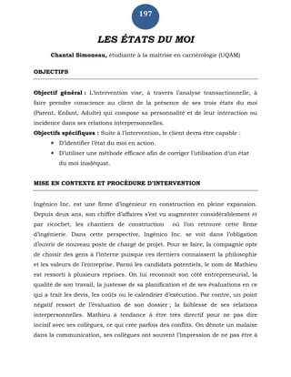 197
LES ÉTATS DU MOI
Chantal Simoneau, étudiante à la maîtrise en carriérologie (UQÀM)
OBJECTIFS
Objectif général : L’intervention vise, à travers l’analyse transactionnelle, à
faire prendre conscience au client de la présence de ses trois états du moi
(Parent, Enfant, Adulte) qui compose sa personnalité et de leur interaction ou
incidence dans ses relations interpersonnelles.
Objectifs spécifiques : Suite à l’intervention, le client devra être capable :
 D’identifier l’état du moi en action.
 D’utiliser une méthode efficace afin de corriger l’utilisation d’un état
du moi inadéquat.
MISE EN CONTEXTE ET PROCÉDURE D’INTERVENTION
Ingénico Inc. est une firme d’ingénieur en construction en pleine expansion.
Depuis deux ans, son chiffre d’affaires s’est vu augmenter considérablement et
par ricochet, les chantiers de construction où l’on retrouve cette firme
d’ingénierie. Dans cette perspective, Ingénico Inc. se voit dans l’obligation
d’ouvrir de nouveau poste de chargé de projet. Pour se faire, la compagnie opte
de choisir des gens à l’interne puisque ces derniers connaissent la philosophie
et les valeurs de l’entreprise. Parmi les candidats potentiels, le nom de Mathieu
est ressorti à plusieurs reprises. On lui reconnaît son côté entrepreneurial, la
qualité de son travail, la justesse de sa planification et de ses évaluations en ce
qui a trait les devis, les coûts ou le calendrier d’exécution. Par contre, un point
négatif ressort de l’évaluation de son dossier ; la faiblesse de ses relations
interpersonnelles. Mathieu à tendance à être très directif pour ne pas dire
incisif avec ses collègues, ce qui crée parfois des conflits. On dénote un malaise
dans la communication, ses collègues ont souvent l’impression de ne pas être à
 