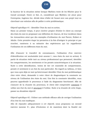198
la hauteur de la situation même lorsque Mathieu tente de les féliciter pour le
travail accompli. Outre ce fait, et, considérant que Mathieu est atout pour
l’entreprise, Ingénico Inc. décide donc d’aller de l’avant avec son projet tout en
cherchant une solution afin de pallier à cette problématique.
Objectif spécifique #1 : Identifier l’état du moi en action.
Dans un premier temps, il peut s’avérer propice d’initier le client au concept
des états du moi en proposant une définition de chacun, de leur incidence dans
les transactions ainsi que des exemples d’utilisation du moi Parent, Enfant et
Adulte. Cette première étape lui permettra à la fois d’intégrer le principe et par
ricochet, ramènera à sa mémoire des expériences qui lui rappelleront
l’utilisation de ces différents états du moi.
Afin d’assurer le transfert de connaissance, l’utilisation d’un exercice
d’identification est souhaitable (voir annexe I ; mes états du moi en action). À
partir de situation réelle tant au niveau professionnel que personnel, identifier
les comportements, les sentiments et les pensés caractéristiques à la situation.
Suite à cette identification, tentez de lier cet ensemble de comportement,
pensée et sentiment à un état du moi particulier. En regard au tableau, et bien
que vous ayez déjà en tant qu’intervenant identifier l’état du moi problématique
chez votre client, demander à votre client de diagnostiquer la constante au
niveau de l’utilisation des états du moi. Une fois la constante identifiée, vous
pourrez approfondir le processus à l’aide du diagramme fonctionnel. Afin de
s’assurer de la réussite du processus, le client doit comprendre comment il
utilise son état du moi et pourquoi il l’utilise. Suite à la réussite de cette étape,
passer au deuxième objectif.
Objectif spécifique #2 : Utiliser une méthode efficace afin de corriger l’utilisation
d’un état du moi inadéquat.
Afin de répondre adéquatement à cet objectif, nous proposons un second
exercice (annexe II ; plan d’évolution et de maintien) dont la finalité est
 