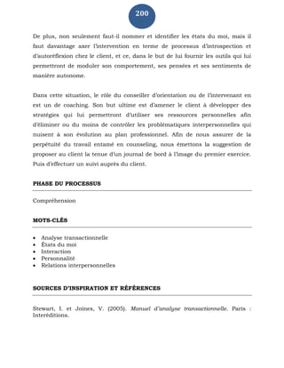 200
De plus, non seulement faut-il nommer et identifier les états du moi, mais il
faut davantage axer l’intervention en terme de processus d’introspection et
d’autoréflexion chez le client, et ce, dans le but de lui fournir les outils qui lui
permettront de moduler son comportement, ses pensées et ses sentiments de
manière autonome.
Dans cette situation, le rôle du conseiller d’orientation ou de l’intervenant en
est un de coaching. Son but ultime est d’amener le client à développer des
stratégies qui lui permettront d’utiliser ses ressources personnelles afin
d’éliminer ou du moins de contrôler les problématiques interpersonnelles qui
nuisent à son évolution au plan professionnel. Afin de nous assurer de la
perpétuité du travail entamé en counseling, nous émettons la suggestion de
proposer au client la tenue d’un journal de bord à l’image du premier exercice.
Puis d’effectuer un suivi auprès du client.
PHASE DU PROCESSUS
Compréhension
MOTS-CLÉS
 Analyse transactionnelle
 États du moi
 Interaction
 Personnalité
 Relations interpersonnelles
SOURCES D’INSPIRATION ET RÉFÉRENCES
Stewart, I. et Joines, V. (2005). Manuel d’analyse transactionnelle. Paris :
Interéditions.
 