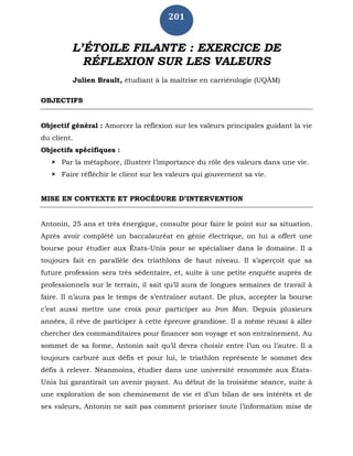 201
L’ÉTOILE FILANTE : EXERCICE DE
RÉFLEXION SUR LES VALEURS
Julien Brault, étudiant à la maîtrise en carriérologie (UQÀM)
OBJECTIFS
Objectif général : Amorcer la réflexion sur les valeurs principales guidant la vie
du client.
Objectifs spécifiques :
 Par la métaphore, illustrer l’importance du rôle des valeurs dans une vie.
 Faire réfléchir le client sur les valeurs qui gouvernent sa vie.
MISE EN CONTEXTE ET PROCÉDURE D’INTERVENTION
Antonin, 25 ans et très énergique, consulte pour faire le point sur sa situation.
Après avoir complété un baccalauréat en génie électrique, on lui a offert une
bourse pour étudier aux États-Unis pour se spécialiser dans le domaine. Il a
toujours fait en parallèle des triathlons de haut niveau. Il s’aperçoit que sa
future profession sera très sédentaire, et, suite à une petite enquête auprès de
professionnels sur le terrain, il sait qu’il aura de longues semaines de travail à
faire. Il n’aura pas le temps de s’entraîner autant. De plus, accepter la bourse
c’est aussi mettre une croix pour participer au Iron Man. Depuis plusieurs
années, il rêve de participer à cette épreuve grandiose. Il a même réussi à aller
chercher des commanditaires pour financer son voyage et son entraînement. Au
sommet de sa forme, Antonin sait qu’il devra choisir entre l’un ou l’autre. Il a
toujours carburé aux défis et pour lui, le triathlon représente le sommet des
défis à relever. Néanmoins, étudier dans une université renommée aux États-
Unis lui garantirait un avenir payant. Au début de la troisième séance, suite à
une exploration de son cheminement de vie et d’un bilan de ses intérêts et de
ses valeurs, Antonin ne sait pas comment prioriser toute l’information mise de
 