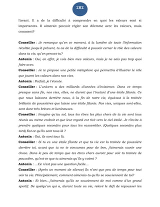 202
l’avant. Il a de la difficulté à comprendre en quoi les valeurs sont si
importantes. Il aimerait pouvoir régler son dilemme avec les valeurs, mais
comment?
Conseiller : Je remarque qu’en ce moment, à la lumière de toute l’information
récoltée jusqu’à présent, tu as de la difficulté à pouvoir cerner le rôle des valeurs
dans ta vie, qu’en penses-tu?
Antonin : Oui, en effet, je vois bien mes valeurs, mais je ne sais pas trop quoi
faire avec.
Conseiller : Je te propose une petite métaphore qui permettra d’illustrer le rôle
que jouent les valeurs dans nos vies.
Antonin : Parfait, je t’écoute.
Conseiller : L’univers a des milliards d’années d’existence. Dans ce temps
presque sans fin, nos vies, elles, ne durent que l’instant d’une étoile filante. Ce
que nous laissons derrière nous, à la fin de notre vie, équivaut à la traînée
brillante de poussières que laisse une étoile filante. Nos vies, uniques sont-elles,
sont donc très brèves et lumineuses.
Conseiller : Imagine qu’au sol, tous les êtres les plus chers de ta vie sont tous
réunis au même endroit et que leur regard est rivé vers le ciel étoilé. Je t’invite à
prendre quelques secondes pour tous les rassembler. (Quelques secondes plus
tard) Est-ce qu’ils sont tous là ?
Antonin : Oui, ils sont tous là.
Conseiller : Si tu es une étoile filante et que ta vie est la traînée de poussière
derrière toi, avant que tu ne te consumes pour de bon, j’aimerais savoir une
chose. Dans le peu de temps que tes êtres chers auront pour voir ta traînée de
poussière, qu’est-ce que tu aimerais qu’ils y voient ?
Antonin : …Ce n’est pas une question facile…
Conseiller : (Après un moment de silence) Ils n’ont que peu de temps pour tout
voir ta vie. Principalement, comment aimerais-tu qu’ils se souviennent de toi?
Antonin : Et bien…j’aimerais qu’ils se souviennent de moi comme d’un grand
sportif. De quelqu’un qui a, durant toute sa vie, relevé le défi de repousser les
 