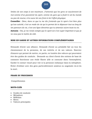 203
limites de son corps à son maximum. J’aimerais que les gens se souviennent de
moi comme d’un passionné du sport, comme du gars qui a foulé le sol du monde
au pas de course, à la sueur de son front et de l’effort physique.
Conseiller : Donc, dans ce que tu me dis j’entends que le sport c’est bien plus
qu’une activité, c’est un mode de vie qui te permet de te dépasser tout au long de
ton parcours de vie, c’est une ligne directrice que tu aimerais suivre toute ta vie.
Antonin : Oui, je me rends compte que le sport est c’est super important et que je
ne veux pas le mettre de côté.
MISE EN GARDE ET AUTRES INFORMATIONS COMPLÉMENTAIRES
Demande d’avoir une alliance. Demande d’avoir au préalable fait un tour du
cheminement de la personne, de ses intérêts et de ses valeurs. Exercice
d’amorce qui permet de mettre, en partie, en lumière des valeurs qui pourraient
être des guides de conduite. Demande au client d’avoir des notions de base de
comment fonctionne une étoile filante (elle se consume dans l’atmosphère).
Garder le contact visuel pour voir si la personne embarque dans la métaphore.
Éviter d’utiliser avec des gens particulièrement anxieux ou angoissés vis-à-vis
la mort.
PHASE DU PROCESSUS
Compréhension
MOTS-CLÉS
 Guides de conduite
 Métaphore
 Réflexion
 Rêves
 Valeurs principales
 