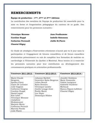 REMERCIEMENTS
Équipe de production – 1ière, 2ième et 3ième éditions
La contribution des membres de l’équipe de production fut essentielle pour la
mise en forme et l’organisation pédagogique du contenu de ce guide. Des
remerciements pour les personnes suivantes :
Véronique Morasse
Caroline Huppé
Catherine Perreault
Jane Prudhomme
Isabelle Simoneau
Joëlle St-Pierre
Chantal Oligny
Ce Guide de stratégies d’intervention orientantes n’aurait pas vu le jour sans la
participation et l’engagement de futures conseillères et de futurs conseillers
d’orientation présentement en voie de compléter leur formation de maîtrise en
carriérologie à l’Université du Québec à Montréal. Nous tenons ici à remercier
les personnes suivantes pour leur contribution au développement des
connaissances pratiques en orientation professionnelle.
Coauteurs 2011-2012 : Coauteurs 2012-2013 : Coauteurs 2013-2014 :
Marie-Claude
Bergeron
Sandra Chery
Claire De Lorimier
Julie Gagnon
Catherine Gingras
Caroline Huppé
Daniel Lajoie
Kim Lebel
Véronique Morasse
Joséphine
Mukamusoni
Marjorie Morin
Catherine Perrault
Marcela Pineda
Julie Plante
Johanne Bartlett
Geneviève Katia Bergeron
Julien Brault
Katia Droniou
Véronique Landry
Amélie Lesage-Avon
Émilie Marin
Luc Pépin
Dominique Ribière
Jennifer Desbiens
Marie Dumoulin
Valérie Lavigueur
Gabrielle Ouellette-
Michaud
Bianca Séguin-Lefebvre
Chantal Oligny
 